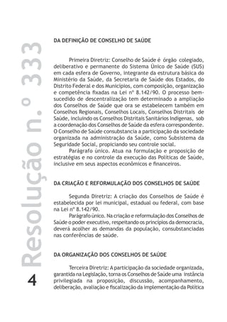 4
Resoluçãon.º333 DA DEFINIÇÃO DE CONSELHO DE SAÚDE
Primeira Diretriz: Conselho de Saúde é órgão colegiado,
deliberativo e permanente do Sistema Único de Saúde (SUS)
em cada esfera de Governo, integrante da estrutura básica do
Ministério da Saúde, da Secretaria de Saúde dos Estados, do
Distrito Federal e dos Municípios, com composição, organização
e competência fixadas na Lei nº 8.142/90. O processo bem-
sucedido de descentralização tem determinado a ampliação
dos Conselhos de Saúde que ora se estabelecem também em
Conselhos Regionais, Conselhos Locais, Conselhos Distritais de
Saúde, incluindo os Conselhos Distritais Sanitários Indígenas, sob
a coordenação dos Conselhos de Saúde da esfera correspondente.
O Conselho de Saúde consubstancia a participação da sociedade
organizada na administração da Saúde, como Subsistema da
Seguridade Social, propiciando seu controle social.
Parágrafo único. Atua na formulação e proposição de
estratégias e no controle da execução das Políticas de Saúde,
inclusive em seus aspectos econômicos e financeiros.
DA CRIAÇÃO E REFORMULAÇÃO DOS CONSELHOS DE SAÚDE
Segunda Diretriz: A criação dos Conselhos de Saúde é
estabelecida por lei municipal, estadual ou federal, com base
na Lei nº 8.142/90.
Parágrafo único. Na criação e reformulação dos Conselhos de
Saúde o poder executivo, respeitando os princípios da democracia,
deverá acolher as demandas da população, consubstanciadas
nas conferências de saúde.
DA ORGANIZAÇÃO DOS CONSELHOS DE SAÚDE
Terceira Diretriz: A participação da sociedade organizada,
garantida na Legislação, torna os Conselhos de Saúde uma instância
privilegiada na proposição, discussão, acompanhamento,
deliberação, avaliação e fiscalização da implementação da Política
 