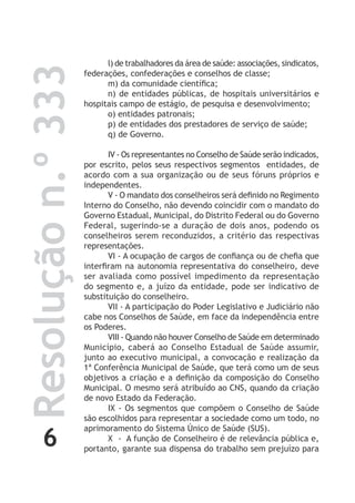 6
Resoluçãon.º333 l) de trabalhadores da área de saúde: associações, sindicatos,
federações, confederações e conselhos de classe;
m) da comunidade científica;
n) de entidades públicas, de hospitais universitários e
hospitais campo de estágio, de pesquisa e desenvolvimento;
o) entidades patronais;
p) de entidades dos prestadores de serviço de saúde;
q) de Governo.
IV - Os representantes no Conselho de Saúde serão indicados,
por escrito, pelos seus respectivos segmentos entidades, de
acordo com a sua organização ou de seus fóruns próprios e
independentes.
V - O mandato dos conselheiros será definido no Regimento
Interno do Conselho, não devendo coincidir com o mandato do
Governo Estadual, Municipal, do Distrito Federal ou do Governo
Federal, sugerindo-se a duração de dois anos, podendo os
conselheiros serem reconduzidos, a critério das respectivas
representações.
VI - A ocupação de cargos de confiança ou de chefia que
interfiram na autonomia representativa do conselheiro, deve
ser avaliada como possível impedimento da representação
do segmento e, a juízo da entidade, pode ser indicativo de
substituição do conselheiro.
VII - A participação do Poder Legislativo e Judiciário não
cabe nos Conselhos de Saúde, em face da independência entre
os Poderes.
VIII - Quando não houver Conselho de Saúde em determinado
Município, caberá ao Conselho Estadual de Saúde assumir,
junto ao executivo municipal, a convocação e realização da
1ª Conferência Municipal de Saúde, que terá como um de seus
objetivos a criação e a definição da composição do Conselho
Municipal. O mesmo será atribuído ao CNS, quando da criação
de novo Estado da Federação.
IX - Os segmentos que compõem o Conselho de Saúde
são escolhidos para representar a sociedade como um todo, no
aprimoramento do Sistema Único de Saúde (SUS).
X - A função de Conselheiro é de relevância pública e,
portanto, garante sua dispensa do trabalho sem prejuízo para
 