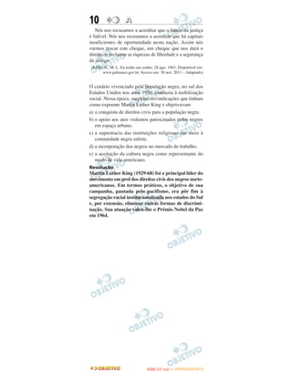 10                  A
   Nós nos recusamos a acreditar que o banco da justiça
é falível. Nós nos recusamos a acreditar que há capitais
insuficientes de oportunidade nesta nação. Assim nós
viemos trocar este cheque, um cheque que nos dará o
direito de reclamar as riquezas de liberdade e a segurança
da justiça.
 (KING Jr., M. L. Eu tenho um sonho, 28 ago. 1963. Disponível em:
      www.palmares.gov.br. Acesso em: 30 nov. 2011 – Adaptado)


O cenário vivenciado pela população negra, no sul dos
Estados Unidos nos anos 1950, conduziu à mobilização
social. Nessa época, surgiram reivindicações que tinham
como expoente Martin Luther King e objetivavam
a) a conquista de direitos civis para a população negra.
b) o apoio aos atos violentos patrocinados pelos negros
   em espaço urbano.
c) a supremacia das instituições religiosas em meio à
   comunidade negra sulista.
d) a incorporação dos negros no mercado de trabalho.
e) a aceitação da cultura negra como representante do
   modo de vida americano.
Resolução
Martin Luther King (1929-68) foi o principal líder do
movimento em prol dos direitos civis dos negros norte-
americanos. Em termos práticos, o objetivo de sua
campanha, pautada pelo pacifismo, era pôr fim à
segregação racial institucionalizada nos estados do Sul
e, por extensão, eliminar outras formas de discrimi-
nação. Sua atuação valeu-lhe o Prêmio Nobel da Paz
em 1964.




                                       O
                                ENEM (1.   DIA)   — NOVEMBRO/2012
 