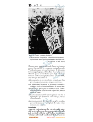 15                C




Texto do Cartaz: “Amor e não guerra”
 (Foto de Jovens em protesto contra a Guerra do Vietnã.
Disponível em: http://goldenyears66to69.blogspot.com.
                             Acesso em: 10 out. 2011.)

Nos anos que se seguiram à Segunda Guerra, movimentos
como o Maio de 1968 ou a campanha contra a Guerra do
Vietnã culminaram no estabelecimento de diferentes
formas de participação política. Seus slogans, tais como
“Quando penso em revolução quero fazer amor”, se
tornaram símbolos da agitação cultural nos anos 1960,
cuja inovação relacionava-se
a) à contestação da crise econômica europeia, que fora
   provocada pela manutenção das guerras coloniais.
b) à organização partidária da juventude comunista,
   visando o estabelecimento da ditadura do proletariado.
c) à unificação das noções de libertação social e liber-
   tação individual, fornecendo um significado político
   ao uso do corpo.
d) à defesa do amor cristão e monogâmico, com fins à
   reprodução, que era tomado como solução para os
   conflitos sociais.
e) ao reconhecimento da cultura das gerações passadas,
   que conviveram com a emergência do rock e outras
   mudanças nos costumes.
Resolução
A questão contempla uma das correntes, aliás majo-
ritária, derivadas do movimento contestatório iniciado
pela juventude ocidental em 1968. Essa corrente, que
valorizava a liberdade social e individual, inclusive no
                                   O
                            ENEM (1.   DIA)   — NOVEMBRO/2012
 