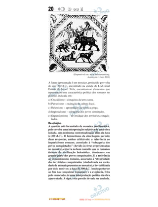 20               D ou E




                      (Disponívvel em: www.metmuseum.org.
                                    Acesso em: 14 set. 2011)

A figura apresentada é um mosaico, produzido por volta
do ano 300 d.C., encontrado na cidade de Lod, atual
Estado de Israel. Nela, encontram-se elementos que
representam uma característica política dos romanos no
período, indicada em:
a) Cruzadismo – conquista da terra santa.
b) Patriotismo – exaltação da cultura local.
c) Helenismo – apropriação da estética grega.
d) Imperialismo – selvageria dos povos dominados.
e) Expansionismo – diversidade dos territórios conquis-
   tados.
Resolução
A questão está formulada de maneira problemática,
pois envolve uma interpretação subjetiva de uma obra
isolada, sem nenhuma contextualização além da data
(c.300 d.C.). O hermetismo da abordagem permite
duas respostas, ambas criticáveis: a referência ao
imperialismo romano, associado à “selvageria dos
povos conquistados” (devido às feras representadas
no mosaico), esbarra no bom conceito que os romanos
tinham da civilização helenística, dominante em
grande parte dos povos conquistados. E a referência
ao expansionismo romano, associado à “diversidade
dos territórios conquistados (simbolizada na varie-
dade de animais presentes no mosaico), é inviabilizada
por dois motivos: a data de 300 d.C. (muito posterior
ao fim das conquistas romanas); e a exigência, feita
pelo enunciado, de uma interpretação política da obra
apresentada. A rigor, esta questão deveria ser anulada.




                                   O
                            ENEM (1.   DIA)   — NOVEMBRO/2012
 
