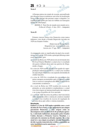 25                B
Texto I

   A Europa entrou em estado de exceção, personificado
por obscuras forças econômicas sem rosto ou localização
física conhecida que não prestam contas a ninguém e se
espalham pelo globo por meio de milhões de transações
diárias no ciberespaço.
       (ROSSI, C. Nem fim do mundo nem mundo novo.
             Folha de S.Paulo, 11 dez. 2011 – Adaptado)

Texto II

   Estamos imersos numa crise financeira como nunca
tínhamos visto desde a Grande Depressão iniciada em
1929 nos Estados Unidos.
                         (Entrevista de George Soros.
                   Disponível em: www.nybooks.com.
                 Acesso em: 17 ago. 2011 – Adaptado)

A comparação entre os significados da atual crise econô-
mica e do crash de 1929 oculta a principal diferença entre
essas duas crises, pois
a) o crash da Bolsa em 1929 adveio do envolvimento dos
   EUA na I Guerra Mundial e a atual crise é o resultado
   dos gastos militares desse país nas guerras do Afega-
   nistão e Iraque.
b) a crise de 1929 ocorreu devido a um quadro de super-
   produção industrial nos EUA e a atual crise resultou
   da especulação financeira e da expansão desmedida do
   crédito bancário.
c) a crise de 1929 foi o resultado da concorrência dos
   países europeus reconstruídos após a I Guerra e a atual
   crise se associa à emergência dos BRICS como novos
   concorrentes econômicos.
d) o crash da Bolsa em 1929 resultou do excesso de
   proteções ao setor produtivo estadunidense e a atual
   crise tem origem na internacionalização das empresas
   e no avanço da política de livre mercado.
e) a crise de 1929 decorreu da política intervencionista
   norte-americana sobre o sistema de comércio mundial
   e a atual crise resultou do excesso de regulação do
   governo desse país sobre o sistema monetário.
Resolução
Embora a Crise de 1929 tenha explodido com o crash
da bolsa de Nova York – o que aparentaria um colapso
puramente financeiro –, suas origens estão no
descompasso entre os altos níveis de produção agríco-
la, e sobretudo industrial, alcançados pelos Estados
Unidos durante a Primeira Guerra Mundial, e a
contração do consumo na década seguinte. Já a crise
atual teve sua origem no próprio sistema financeiro,
devido à gestão temerária dos créditos concedidos ao
setor imobiliário norte-americano.
                                    O
                             ENEM (1.   DIA)   — NOVEMBRO/2012
 