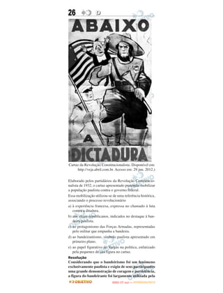 26                D




Cartaz da Revolução Constitucionalista. Disponível em:
     http://veja.abril.com.br. Acesso em: 29 jun. 2012.)

Elaborado pelos partidários da Revolução Constitucio-
nalista de 1932, o cartaz apresentado pretendia mobilizar
a população paulista contra o governo federal.
Essa mobilização utilizou-se de uma referência histórica,
associando o processo revolucionário
a) à experiência francesa, expressa no chamado à luta
   contra a ditadura.
b) aos ideais republicanos, indicados no destaque à ban-
   deira paulista.
c) ao protagonismo das Forças Armadas, representadas
   pelo militar que empunha a bandeira.
d) ao bandeirantismo, símbolo paulista apresentado em
   primeiro plano.
e) ao papel figurativo de Vargas na política, enfatizado
   pela pequenez de sua figura no cartaz.
Resolução
Considerando que o bandeirismo foi um fenômeno
exclusivamente paulista e exigiu de seus participantes
uma grande demonstração de coragem e persistência,
a figura do bandeirante foi largamente utilizada pela
                                   O
                            ENEM (1.   DIA)   — NOVEMBRO/2012
 