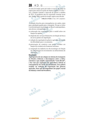 28                C
A soma do tempo gasto por todos os navios de carga na
espera para atracar no porto de Santos é igual a 11 anos –
isso, contanto somente o intervalo de janeiro a outubro
de 2011. O problema não foi registrado somente neste
ano. Desde 2006 a perda de tempo supera uma década.
                    Folha de S. Paulo, 25 dez. 2011 (adaptado).


A situação descrita gera consequências em cadeia, tanto
para a produção quanto para o transporte. No que se refere
à territorialização da produção no Brasil contemporâneo,
uma dessas consequências é a
a) realocação das exportações para o modal aéreo em
   função da rapidez.
b) dispersão dos serviços financeiros em função da busca
   de novos pontos de importação.
c) redução da exportação de gêneros agrícolas em função
   da dificuldade para o escoamento.
d) priorização do comércio com países vizinhos em
   função da existência de fronteiras terrestres.
e) estagnação da indústria de alta tecnologia em função
   da concentração de investimentos na infraestrutura de
   circulação.
Resolução
A perspectiva de um colapso no sistema de transporte
no Brasil, evidencia o descompasso entre a infra-
estrutura o que amplia o denominado “custo Brasil”,
e faz com que segmentos da agricultura sofram as
consequências do atraso do escoamento. Isso poderá
resultar na redução da exportação dos gêneros
agrícolas, bens que desempenham um papel crucial
na balança comercial brasileira.




                                     O
                              ENEM (1.   DIA)   — NOVEMBRO/2012
 