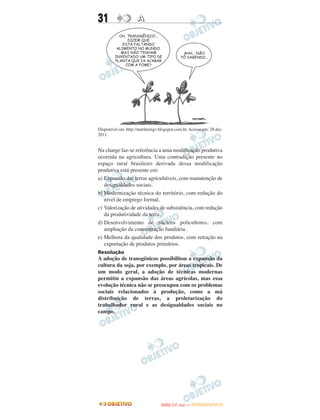 31                   A




Disponível em: http://nutriteengv.blogspot.com.br. Acesso em: 28 dez.
2011.


Na charge faz-se referência a uma modificação produtiva
ocorrida na agricultura. Uma contradição presente no
espaço rural brasileiro derivada dessa modificação
produtiva está presente em:
a) Expansão das terras agricultáveis, com manutenção de
   desigualdades sociais.
b) Modernização técnica do território, com redução do
   nível de emprego formal.
c) Valorização de atividades de subsistência, com redução
   da produtividade da terra.
d) Desenvolvimento de núcleos policultores, com
   ampliação da concentração fundiária.
e) Melhora da qualidade dos produtos, com retração na
   exportação de produtos primários.
Resolução
A adoção de transgênicos possibilitou a expansão da
cultura da soja, por exemplo, por áreas tropicais. De
um modo geral, a adoção de técnicas modernas
permitiu a expansão das áreas agrícolas, mas essa
evolução técnica não se preocupou com os problemas
sociais relacionados à produção, como a má
distribuição de terras, a proletarização do
trabalhador rural e as desigualdades sociais no
campo.




                                         O
                                  ENEM (1.   DIA)   — NOVEMBRO/2012
 