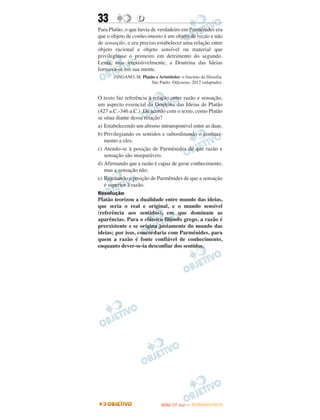 33                 D
Para Platão, o que havia de verdadeiro em Parmênides era
que o objeto de conhecimento é um objeto de razão e não
de sensação, e era preciso estabelecer uma relação entre
objeto racional e objeto sensível ou material que
privilegiasse o primeiro em detrimento do segundo.
Lenta, mas irresistivelmente, a Doutrina das Ideias
formava-se em sua mente.
       ZINGANO, M. Platão e Aristóteles: o fascínio da filosofia.
                       São Paulo: Odysseus, 2012 (adaptado).


O texto faz referência à relação entre razão e sensação,
um aspecto essencial da Doutrina das Ideias de Platão
(427 a.C.-346 a.C.). De acordo com o texto, como Platão
se situa diante dessa relação?
a) Estabelecendo um abismo intransponível entre as duas.
b) Privilegiando os sentidos e subordinando o conheci-
   mento a eles.
c) Atendo-se à posição de Parmênides de que razão e
   sensação são inseparáveis.
d) Afirmando que a razão é capaz de gerar conhecimento,
   mas a sensação não.
e) Rejeitando a posição de Parmênides de que a sensação
   é superior à razão.
Resolução
Platão teorizou a dualidade entre mundo das ideias,
que seria o real e original, e o mundo sensível
(referência aos sentidos), em que dominam as
aparências. Para o clássico filósofo grego, a razão é
preexistente e se origina justamente do mundo das
ideias; por isso, concordaria com Parmênides, para
quem a razão é fonte confiável de conhecimento,
enquanto dever-se-ia desconfiar dos sentidos.




                                       O
                                ENEM (1.   DIA)   — NOVEMBRO/2012
 