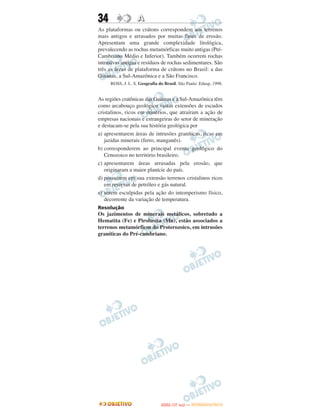 34                 A
As plataformas ou crátons correspondem aos terrenos
mais antigos e arrasados por muitas fases de erosão.
Apresentam uma grande complexidade litológica,
prevalecendo as rochas metamórficas muito antigas (Pré-
Cambriano Médio e Inferior). Também ocorrem rochas
intrusivas antigas e resíduos de rochas sedimentares. São
três as áreas de plataforma de crátons no Brasil: a das
Guianas, a Sul-Amazônica e a São Francisco.
     ROSS, J. L. S. Geografia do Brasil. São Paulo: Edusp, 1998.


As regiões cratônicas das Guianas e a Sul-Amazônica têm
como arcabouço geológico vastas extensões de escudos
cristalinos, ricos em minérios, que atraíram a ação de
empresas nacionais e estrangeiras do setor de mineração
e destacam-se pela sua história geológica por
a) apresentarem áreas de intrusões graníticas, ricas em
   jazidas minerais (ferro, manganês).
b) corresponderem ao principal evento geológico do
   Cenozoico no território brasileiro.
c) apresentarem áreas arrasadas pela erosão, que
   originaram a maior planície do país.
d) possuírem em sua extensão terrenos cristalinos ricos
   em reservas de petróleo e gás natural.
e) serem esculpidas pela ação do intemperismo físico,
   decorrente da variação de temperatura.
Resolução
Os jazimentos de minerais metálicos, sobretudo a
Hematita (Fe) e Pirolusita (Mn), estão associados a
terrenos metamórficos do Proterozoico, em intrusões
graníticas do Pré-cambriano.




                                      O
                               ENEM (1.   DIA)   — NOVEMBRO/2012
 