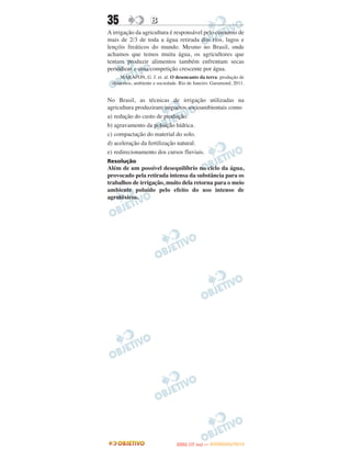 35                 B
A irrigação da agricultura é responsável pelo consumo de
mais de 2/3 de toda a água retirada dos rios, lagos e
lençóis freáticos do mundo. Mesmo no Brasil, onde
achamos que temos muita água, os agricultores que
tentam produzir alimentos também enfrentam secas
periódicas e uma competição crescente por água.
     MARAFON, G. J. et. al. O desencanto da terra: produção de
 alimentos, ambiente e sociedade. Rio de Janeiro: Garamond, 2011.


No Brasil, as técnicas de irrigação utilizadas na
agricultura produziram impactos socioambientais como
a) redução do custo de produção.
b) agravamento da poluição hídrica.
c) compactação do material do solo.
d) aceleração da fertilização natural.
e) redirecionamento dos cursos fluviais.
Resolução
Além de um possível desequilíbrio no ciclo da água,
provocado pela retirada intensa da substância para os
trabalhos de irrigação, muito dela retorna para o meio
ambiente poluído pelo efeito do uso intenso de
agrotóxicos.




                                       O
                                ENEM (1.   DIA)   — NOVEMBRO/2012
 