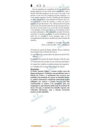 4                 E
   Em um engenho sois imitadores de Cristo crucificado
porque padeceis em um modo muito semelhante o que o
mesmo Salvador padeceu na sua cruz e em toda a sua
paixão. A sua cruz foi composta de dois madeiros, e a
vossa em um engenho é de três. Também ali não faltaram
as canas, porque duas vezes entraram na Paixão: uma vez,
servindo para o cetro de escárnio, e outra vez para a
esponja em que lhe deram o fel. A Paixão de Cristo parte
foi de noite sem dormir, parte foi de dia sem descansar, e
tais são as vossas noites e os vossos dias. Cristo despido,
e vós despidos; Cristo sem comer, e vós famintos; Cristo
em tudo maltratado, e vós maltratados em tudo. Os ferros,
as prisões, os açoites, as chagas, os nomes afrontosos, de
tudo isto se compõe a vossa imitação, que, se for
acompanhada de paciência, também terá merecimento de
martírio.
                          (VIEIRA, A. Sermões. Tomo XI.
                 Porto: Lello & irmão. 1951 – Adaptado)

O trecho do sermão do Padre Antônio Vieira estabelece
uma relação entre a Paixão de Cristo e
a) a atividade dos comerciantes de açúcar nos portos bra-
   sileiros.
b) a função dos mestres de açúcar durante a safra de cana.
c) o sofrimento dos jesuítas na conversão dos ameríndios.
d) o papel dos senhores na administração dos engenhos.
e) o trabalho dos escravos na produção de açúcar.
Resolução
O Padre Antonio Vieira – o maior orador sacro da
língua portuguesa – estabelece um paralelismo entre a
Paixão de Cristo e o sofrimento dos escravos nos
trabalhos da produção de açúcar no Brasil Colônia.
E, embora demonstre compaixão pelos maus tratos
infligidos aos cativos, o jesuíta encerra sua fala
conclamando os negros a ter paciência, pois sua
resignação os aproximaria ainda mais do martírio de
Jesus. Ou seja, os métodos de trabalho vigentes são
criticados duramente, mas o sistema escravista
acabava sendo admitido.




                                    O
                             ENEM (1.   DIA)   — NOVEMBRO/2012
 