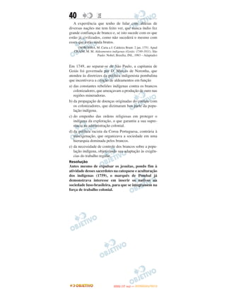 40                 E
   A experiência que tenho de lidar com aldeias de
diversas nações me tem feito ver, que nunca índio fez
grande confiança de branco e, se isto sucede com os que
estão já civilizados, como não sucederá o mesmo com
esses que estão ainda brutos.
     (NORONHA, M. Carta a J. Caldeira Brant: 2 jan. 1751. Apud
   CHAIM, M. M. Aldeamentos indígenas (Goiás: 1749-1811). São
                  Paulo: Nobel, Brasília, INL, 1983 – Adaptado)


Em 1749, ao separar-se de São Paulo, a capitania de
Goiás foi governada por D. Marcos de Noronha, que
atendeu às diretrizes da política indigenista pombalina
que incentivava a criação de aldeamentos em função
a) das constantes rebeliões indígenas contra os brancos
   colonizadores, que ameaçavam a produção de ouro nas
   regiões mineradoras.
b) da propagação de doenças originadas do contato com
   os colonizadores, que dizimaram boa parte da popu-
   lação indígena.
c) do empenho das ordens religiosas em proteger o
   indígena da exploração, o que garantiu a sua supre-
   macia na administração colonial.
d) da política racista da Coroa Portuguesa, contrária à
   miscigenação, que organizava a sociedade em uma
   hierarquia dominada pelos brancos.
e) da necessidade de controle dos brancos sobre a popu-
   lação indígena, objetivando sua adaptação às exigên-
   cias do trabalho regular.
Resolução
Antes mesmo de expulsar os jesuítas, pondo fim à
atividade desses sacerdotes na catequese e aculturação
dos indígenas (1759), o marquês de Pombal já
demonstrava interesse em inserir os nativos na
sociedade luso-brasileira, para que se integrassem na
força de trabalho colonial.




                                      O
                               ENEM (1.   DIA)   — NOVEMBRO/2012
 