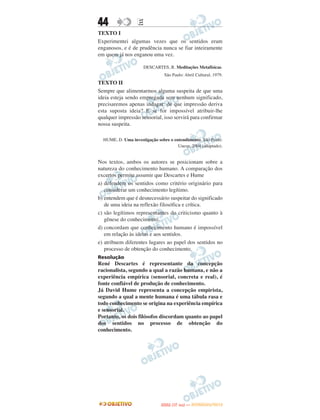 44                E
TEXTO I
Experimentei algumas vezes que os sentidos eram
enganosos, e é de prudência nunca se fiar inteiramente
em quem já nos enganou uma vez.

                      DESCARTES, R. Meditações Metafísicas.
                                São Paulo: Abril Cultural, 1979.
TEXTO II
Sempre que alimentarmos alguma suspeita de que uma
ideia esteja sendo empregada sem nenhum significado,
precisaremos apenas indagar: de que impressão deriva
esta suposta ideia? E se for impossível atribuir-lhe
qualquer impressão sensorial, isso servirá para confirmar
nossa suspeita.

  HUME, D. Uma investigação sobre o entendimento. São Paulo:
                                      Unesp, 2004 (adaptado).


Nos textos, ambos os autores se posicionam sobre a
natureza do conhecimento humano. A comparação dos
excertos permite assumir que Descartes e Hume
a) defendem os sentidos como critério originário para
   considerar um conhecimento legítimo.
b) entendem que é desnecessário suspeitar do significado
   de uma ideia na reflexão filosófica e crítica.
c) são legítimos representantes do criticismo quanto à
   gênese do conhecimento.
d) concordam que conhecimento humano é impossível
   em relação às ideias e aos sentidos.
e) atribuem diferentes lugares ao papel dos sentidos no
   processo de obtenção do conhecimento.
Resolução
René Descartes é representante da concepção
racionalista, segundo a qual a razão humana, e não a
experiência empírica (sensorial, concreta e real), é
fonte confiável de produção de conhecimento.
Já David Hume representa a concepção empirista,
segundo a qual a mente humana é uma tábula rasa e
todo conhecimento se origina na experiência empírica
e sensorial.
Portanto, os dois filósofos discordam quanto ao papel
dos sentidos no processo de obtenção do
conhecimento.




                                     O
                              ENEM (1.   DIA)   — NOVEMBRO/2012
 