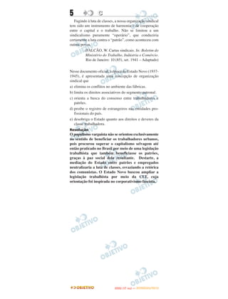 5                 C
   Fugindo à luta de classes, a nossa organização sindical
tem sido um instrumento de harmonia e de cooperação
entre o capital e o trabalho. Não se limitou a um
sindicalismo puramente “operário”, que conduziria
certamente a luta contra o “patrão”, como aconteceu com
outros povos.
          (FALCÃO, W. Cartas sindicais. In: Boletim do
          Ministério do Trabalho, Indústria e Comércio.
           Rio de Janeiro: 10 (85), set. 1941 – Adaptado)

Nesse documento oficial, à época do Estado Novo (1937-
1945), é apresentada uma concepção de organização
sindical que
a) elimina os conflitos no ambiente das fábricas.
b) limita os direitos associativos do segmento patronal.
c) orienta a busca do consenso entre trabalhadores e
   patrões.
d) proibe o registro de estrangeiros nas entidades pro-
   fissionais do país.
e) desobriga o Estado quanto aos direitos e deveres da
   classe trabalhadora.
Resolução
O populismo varguista não se orientou exclusivamente
no sentido de beneficiar os trabalhadores urbanos,
pois procurou superar o capitalismo selvagem até
então praticado no Brasil por meio de uma legislação
trabalhista que também beneficiasse os patrões,
graças à paz social dela resultante. Destarte, a
mediação do Estado entre patrões e empregados
neutralizaria a luta de classes, esvaziando a retórica
dos comunistas. O Estado Novo buscou ampliar a
legislação trabalhista por meio da CLT, cuja
orientação foi inspirada no corporativismo fascista.




                                    O
                             ENEM (1.   DIA)   — NOVEMBRO/2012
 