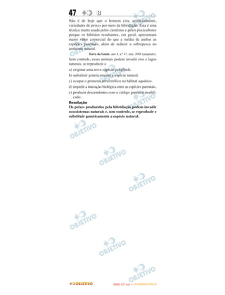 47                 B
Não é de hoje que o homem cria, artificialmente,
variedades de peixes por meio da hibridação. Esta é uma
técnica muito usada pelos cientistas e pelos piscicultores
porque os híbridos resultantes, em geral, apresentam
maior valor comercial do que a média de ambas as
espécies parentais, além de reduzir a sobrepesca no
ambiente natural.
             Terra da Gente, ano 4, n.o 47, mar, 2008 (adaptado).
Sem controle, esses animais podem invadir rios e lagos
naturais, se reproduzir e
a) originar uma nova espécie poliploide.
b) substituir geneticamente a espécie natural.
c) ocupar o primeiro nível trófico no hábitat aquático.
d) impedir a interação biológica entre as espécies parentais.
e) produzir descendentes com o código genético modifi-
   cado.
Resolução
Os peixes produzidos pela hibridação podem invadir
ecossistemas naturais e, sem controle, se reproduzir e
substituir geneticamente a espécie natural.




                                      O
                               ENEM (1.   DIA)   — NOVEMBRO/2012
 