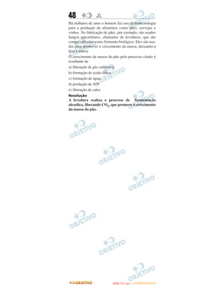 48               A
Há milhares de anos o homem faz uso da biotecnologia
para a produção de alimentos como pães, cervejas e
vinhos. Na fabricação de pães, por exemplo, são usados
fungos unicelulares, chamados de leveduras, que são
comercializados como fermento biológico. Eles são usa-
dos para promover o crescimento da massa, deixando-a
leve e macia.
O crescimento da massa do pão pelo processo citado é
resultante da
a) liberação de gás carbônico.
b) formação de ácido lático.
c) formação de água.
d) produção de ATP.
e) liberação de calor.
Resolução
A levedura realiza o processo de fermentação
alcoólica, liberando CO2, que promove o crescimento
da massa do pão.




                                  O
                           ENEM (1.   DIA)   — NOVEMBRO/2012
 