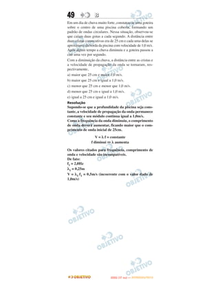 49                B
Em um dia de chuva muito forte, constatou-se uma goteira
sobre o centro de uma piscina coberta, formando um
padrão de ondas circulares. Nessa situação, observou-se
que caíam duas gotas a cada segundo. A distância entre
duas cristas consecutivas era de 25 cm e cada uma delas se
aproximava da borda da piscina com velocidade de 1,0 m/s.
Após algum tempo a chuva diminuiu e a goteira passou a
cair uma vez por segundo.
Com a diminuição da chuva, a distância entre as cristas e
a velocidade de propagação da onda se tornaram, res-
pectivamente,
a) maior que 25 cm e maior 1,0 m/s.
b) maior que 25 cm e igual a 1,0 m/s.
c) menor que 25 cm e menor que 1,0 m/s.
d) menor que 25 cm e igual a 1,0 m/s.
e) igual a 25 cm e igual a 1,0 m/s.
Resolução
Supondo-se que a profundidade da piscina seja cons-
tante, a velocidade de propagação da onda permanece
constante e seu módulo continua igual a 1,0m/s.
Como a frequência da onda diminuiu, o comprimento
de onda deverá aumentar, ficando maior que o com-
primento de onda inicial de 25cm.
                   V = λ f = constante
                f diminui ⇔ λ aumenta

Os valores citados para frequência, comprimento de
onda e velocidade são incompatíveis.
De fato:
f1 = 2,0Hz
λ1 = 0,25m
V = λ1 f1 = 0,5m/s (incoerente com o valor dado de
1,0m/s)




                                    O
                             ENEM (1.   DIA)   — NOVEMBRO/2012
 