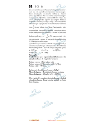 51                D
Um consumidor desconfia que a balança do supermer-
cado não está aferindo corretamente a massa dos pro-
dutos. Ao chegar a casa resolve conferir se a balança
estava descalibrada. Para isso, utiliza um recipiente pro-
vido de escala volumétrica contendo 1,0 litro d’água. Ele
coloca uma porção dos legumes que comprou dentro do
recipiente e observa que a água atinge a marca de 1,5 litro
e também que a porção não ficara totalmente submersa,
      1
com ––– de seu volume fora d’água. Para concluir o teste,
      3
o consumidor, com ajuda da internet, verifica que a den-
sidade dos legumes, em questão, é a metade da densidade
                              g
da água, onde, ρágua = 1 –––– . No supermercado a ba-
                            cm3
lança registrou a massa da porção de legumes igual a
0,500 kg (meio quilograma).
Considerando que o método adotado tenha boa precisão, o
consumidor concluiu que a balança estava descalibrada e
deveria ter registrado a massa da porção de legumes igual a
a) 0,073 kg.        b) 0,167 kg        c) 0,250kg.
d) 0,375 kg.        e) 0,750kg
Resolução
Se admitirmos que o legume não está flutuando e sim
apoiado no fundo do recipiente, teremos:
Volume emerso: 1/3 do volume total
Volume imerso: 2/3 do volume total = 0,5 litro
Volume total = 0,75 litro

Da internet: densidade do legume = 0,5kg/ᐉ
Massa do legume = densidade do legume x volume
Massa do legume = 0,5kg/ᐉ x 0,75ᐉ = 0,375kg

Observação: O enunciado não está claro em relação à
situação do legume flutuar ou estar apoiado no fundo
do recipiente.




                                    O
                             ENEM (1.   DIA)   — NOVEMBRO/2012
 