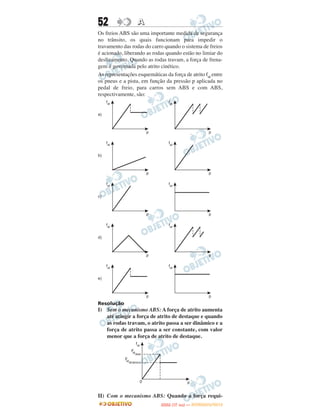 52                A
Os freios ABS são uma importante medida de segurança
no trânsito, os quais funcionam para impedir o
travamento das rodas do carro quando o sistema de freios
é acionado, liberando as rodas quando estão no limiar do
deslizamento. Quando as rodas travam, a força de frena-
gem é governada pelo atrito cinético.
As representações esquemáticas da força de atrito fat entre
os pneus e a pista, em função da pressão p aplicada no
pedal de freio, para carros sem ABS e com ABS,
respectivamente, são:




Resolução
I) Sem o mecanismo ABS: A força de atrito aumenta
   até atingir a força de atrito de destaque e quando
   as rodas travam, o atrito passa a ser dinâmico e a
   força de atrito passa a ser constante, com valor
   menor que a força de atrito de destaque.




II) Com o mecanismo ABS: Quando a força requi-
                                    O
                             ENEM (1.   DIA)   — NOVEMBRO/2012
 