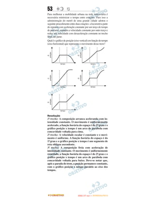 53                 C
Para melhorar a mobilidade urbana na rede metroviária é
necessária minimizar o tempo entre estações. Para isso a
administração do metrô de uma grande cidade adotou o
seguinte procedimento entre duas estações: a locomotiva parte
do repouso com aceleração constante por um terço do tempo
de percurso, mantém a velocidade constante por outro terço e
reduz sua velocidade com desaceleração constante no trecho
final, até parar.
Qual é o gráfico de posição (eixo vertical) em função do tempo
(eixo horizontal) que representa o movimento desse trem?




Resolução
1o trecho: A composição arranca acelerando com in-
  .
tensidade constante. O movimento é uniformemente
acelerado, a função horária do espaço é do 2o grau e o
                                            .
gráfico posição x tempo é um arco de parábola com
concavidade voltada para cima.
2o trecho: A velocidade escalar é constante e o movi-
  .
mento é uniforme. A função horária do espaço é do
1o grau e o gráfico posição x tempo é um segmento de
  .
reta oblíqua ascendente.
3o trecho: A composição freia com aceleração de
 .
intensidade constante. O movimento é uniformemente
retardado, a função horária do espaço é do 2o grau e o
                                            .
gráfico posição x tempo é um arco de parábola com
concavidade voltada para baixo. Deve-se notar que,
após a parada do trem, a posição permanece constante,
com o gráfico posição x tempo paralelo ao eixo dos
tempos.




                                      O
                               ENEM (1.   DIA)   — NOVEMBRO/2012
 