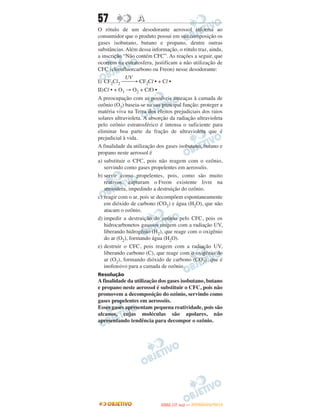 57                A
O rótulo de um desodorante aerossol informa ao
consumidor que o produto possui em sua composição os
gases isobutano, butano e propano, dentre outras
substâncias. Além dessa informação, o rótulo traz, ainda,
a inscrição “Não contém CFC”. As reações a seguir, que
ocorrem na estratosfera, justificam a não utilização de
CFC (clorofluorcarbono ou Freon) nesse desodorante:
             UV
I) CF2Cl2 ⎯⎯→ CF2Cl • + Cl •
II)Cl • + O3 → O2 + ClO •
A preocupação com as possíveis ameaças à camada de
ozônio (O3) baseia-se na sua principal função: proteger a
matéria viva na Terra dos efeitos prejudiciais dos raios
solares ultravioleta. A absorção da radiação ultravioleta
pelo ozônio estratosférico é intensa o suficiente para
eliminar boa parte da fração de ultravioleta que é
prejudicial à vida.
A finalidade da utilização dos gases isobutano, butano e
propano neste aerossol é
a) substituir o CFC, pois não reagem com o ozônio,
   servindo como gases propelentes em aerossóis.
b) servir como propelentes, pois, como são muito
   reativos, capturam o Freon existente livre na
   atmosfera, impedindo a destruição do ozônio.
c) reagir com o ar, pois se decompõem espontaneamente
   em dióxido de carbono (CO2) e água (H2O), que não
   atacam o ozônio.
d) impedir a destruição do ozônio pelo CFC, pois os
   hidrocarbonetos gasosos reagem com a radiação UV,
   liberando hidrogênio (H2), que reage com o oxigênio
   do ar (O2), formando água (H2O).
e) destruir o CFC, pois reagem com a radiação UV,
   liberando carbono (C), que reage com o oxigênio do
   ar (O2), formando dióxido de carbono (CO2), que é
   inofensivo para a camada de ozônio.
Resolução
A finalidade da utilização dos gases isobutano, butano
e propano neste aerossol é substituir o CFC, pois não
promovem a decomposição do ozônio, servindo como
gases propelentes em aerossóis.
Esses gases apresentam pequena reatividade, pois são
alcanos, cujas moléculas são apolares, não
apresentando tendência para decompor o ozônio.




                                   O
                            ENEM (1.   DIA)   — NOVEMBRO/2012
 