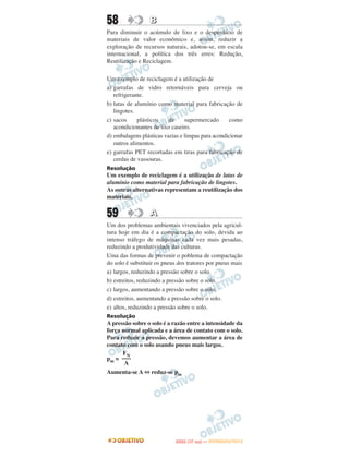 58                B
Para diminuir o acúmulo de lixo e o desperdício de
materiais de valor econômico e, assim, reduzir a
exploração de recursos naturais, adotou-se, em escala
internacional, a política dos três erres: Redução,
Reutilização e Reciclagem.

Um exemplo de reciclagem é a utilização de
a) garrafas de vidro retornáveis para cerveja ou
   refrigerante.
b) latas de alumínio como material para fabricação de
   lingotes.
c) sacos     plásticos    de     supermercado      como
   acondicionantes de lixo caseiro.
d) embalagens plásticas vazias e limpas para acondicionar
   outros alimentos.
e) garrafas PET recortadas em tiras para fabricação de
   cerdas de vassouras.
Resolução
Um exemplo de reciclagem é a utilização de latas de
alumínio como material para fabricação de lingotes.
As outras alternativas representam a reutilização dos
materiais.


59                A
Um dos problemas ambientais vivenciados pela agricul-
tura hoje em dia é a compactação do solo, devida ao
intenso tráfego de máquinas cada vez mais pesadas,
reduzindo a produtividade das culturas.
Uma das formas de prevenir o poblema de compactação
do solo é substituir os pneus dos tratores por pneus mais
a) largos, reduzindo a pressão sobre o solo.
b) estreitos, reduzindo a pressão sobre o solo.
c) largos, aumentando a pressão sobre o solo.
d) estreitos, aumentando a pressão sobre o solo.
e) altos, reduzindo a pressão sobre o solo.
Resolução
A pressão sobre o solo é a razão entre a intensidade da
força normal aplicada e a área de contato com o solo.
Para reduzir a pressão, devemos aumentar a área de
contato com o solo usando pneus mais largos.
      FN
pm = –––
       A
Aumenta-se A ⇔ reduz-se pm




                                   O
                            ENEM (1.   DIA)   — NOVEMBRO/2012
 