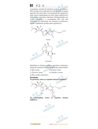 61                B
A produção mundial de alimentos poderia se reduzir a
40% da atual sem a aplicação de controle sobre as pragas
agrícolas. Por outro lado, o uso frequente dos agrotóxicos
pode causar contaminação em solos, águas superficiais e
subterrâneas, atmosfera e alimentos. Os biopesticidas, tais
como a piretrina e a coronopilina, têm sido uma
alternativa na diminuição dos prejuízos econômicos,
sociais e ambientais gerados pelos agrotóxicos.




Identifique as funções orgânicas presentes simultanea-
mente nas estruturas dos dois biopesticidas apresentados:
a) Éter e éster.             b) Cetona e éster.
c) Álcool e cetona.          d) Aldeído e cetona.
e) Éter e ácido carboxílico.
Resolução
Na piretrina, temos as seguintes funções orgânicas:




Na coronopilina, temos as seguintes funções
orgânicas:




                                    O
                             ENEM (1.   DIA)   — NOVEMBRO/2012
 