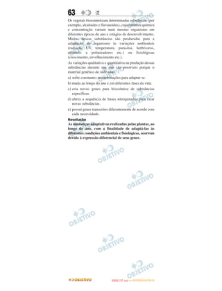 63                E
Os vegetais biossintetizam determinadas substâncias (por
exemplo, alcaloides e flavonoides), cuja estrutura química
e concentração variam num mesmo organismo em
diferentes épocas do ano e estágios de desenvolvimento.
Muitas dessas substâncias são produzidas para a
adaptação do organismo às variações ambientais
(radiação UV, temperatura, parasitas, herbívoros,
estímulo a polinizadores etc.) ou fisiológicas
(crescimento, envelhecimento etc.).
As variações qualitativa e quantitativa na produção dessas
substâncias durante um ano são possíveis porque o
material genético do indivíduo
a) sofre constantes recombinações para adaptar-se.
b) muda ao longo do ano e em diferentes fases da vida.
c) cria novos genes para biossíntese de substâncias
   específicas.
d) altera a sequência de bases nitrogenadas para criar
   novas substâncias.
e) possui genes transcritos diferentemente de acordo com
   cada necessidade.
Resolução
As mudanças adaptativas realizadas pelas plantas, ao
longo do ano, com a finalidade de adaptá-las às
diferentes condições ambientais e fisiológicas, ocorrem
devido à expressão diferencial de seus genes.




                                    O
                             ENEM (1.   DIA)   — NOVEMBRO/2012
 