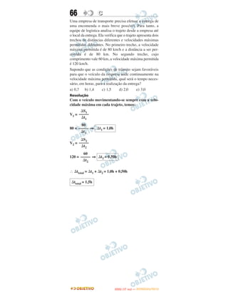 66                 C
Uma empresa de transporte precisa efetuar a entrega de
uma encomenda o mais breve possível. Para tanto, a
equipe de logística analisa o trajeto desde a empresa até
o local da entrega. Ela verifica que o trajeto apresenta dois
trechos de distâncias diferentes e velocidades máximas
permitidas diferentes. No primeiro trecho, a velocidade
máxima permitida é de 80 km/h e a distância a ser per-
corrida é de 80 km. No segundo trecho, cujo
comprimento vale 60 km, a velocidade máxima permitida
é 120 km/h.
Supondo que as condições de trânsito sejam favoráveis
para que o veículo da empresa ande continuamente na
velocidade máxima permitida, qual será o tempo neces-
sário, em horas, para a realização da entrega?
a) 0,7 b) 1,4         c) 1,5      d) 2,0      e) 3,0
Resolução
Com o veículo movimentando-se sempre com a velo-
cidade máxima em cada trajeto, temos:
      ⌬S1
V1 = –––––
      ⌬t1
       80
80 = ––––– ⇒ ⌬t1 = 1,0h
      ⌬t1

      ⌬S2
V2 = –––––
      ⌬t2
        60
120 = ––––– ⇒ ⌬t2 = 0,50h
       ⌬t2

∴ ⌬ttotal = ⌬t1 + ⌬t2 = 1,0h + 0,50h

 ⌬ttotal = 1,5h




                                     O
                              ENEM (1.   DIA)   — NOVEMBRO/2012
 