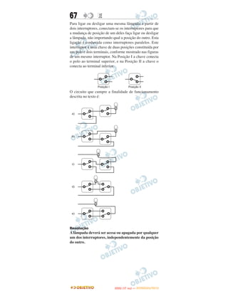 67                E
Para ligar ou desligar uma mesma lâmpada a partir de
dois interruptores, conectam-se os interruptores para que
a mudança de posição de um deles faça ligar ou desligar
a lâmpada, não importando qual a posição do outro. Esta
ligação é conhecida como interruptores paralelos. Este
interruptor é uma chave de duas posições constituída por
um polo e dois terminais, conforme mostrado nas figuras
de um mesmo interruptor. Na Posição I a chave conecta
o polo ao terminal superior, e na Posição II a chave o
conecta ao terminal inferior.




O circuito que cumpre a finalidade de funcionamento
descrita no texto é:




Resolução
A lâmpada deverá ser acesa ou apagada por qualquer
um dos interruptores, independentemente da posição
do outro.




                                   O
                            ENEM (1.   DIA)   — NOVEMBRO/2012
 