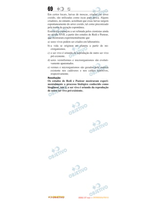 69                C
Em certos locais, larvas de moscas, criadas em arroz
cozido, são utilizadas como iscas para pesca. Alguns
criadores, no entanto, acreditam que essas larvas surgem
espontaneamente do arroz cozido, tal como preconizado
pela teoria da geração espontânea.
Essa teoria começou a ser refutada pelos cientistas ainda
no século XVII, a partir dos estudos de Redi e Pasteur,
que mostraram experimentalmente que
a) seres vivos podem ser criados em laboratório.
b) a vida se originou no planeta a partir de mi-
   crorganismos.
c) o ser vivo é oriundo da reprodução de outro ser vivo
   pré-existente.
d) seres vermiformes e microorganismos são evoluti-
   vamente aparentados.
e) vermes e microrganismos são gerados pela matéria
   existente nos cadáveres e nos caldos nutritivos,
   respectivamente.
Resolução
Os estudos de Redi e Pasteur mostraram experi-
mentalmente o processo biológico conhecido como
biogênese, isto é, o ser vivo é oriundo da reprodução
de outro ser vivo pré-existente.




                                   O
                            ENEM (1.   DIA)   — NOVEMBRO/2012
 