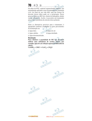 70                B
Os tubos de PVC, material organoclorado sintético, são
normalmente utilizados como encanamento na construção
civil. Ao final da sua vida últil, uma das formas de
descarte desses tubos pode ser a incineração. Nesse
processo libera-se HCl (g), cloreto de hidrogênio, dentre
outras substâncias. Assim, é necessário um tratamento
para evitar o problema da emissão desse poluente.

Entre as alternativas possíveis para o tratamento, é
apropriado canalizar e borbulhar os gases provenientes
da incineração em
a) água dura.              b) água de cal.
c) água salobra.           d) água destilada.
e) água desmineralizada.
Resolução
Para eliminar a quantidade de HCl (g), devemos
utilizar uma substância de caráter básico, por
exemplo, água de cal (solução aquosa de hidróxido de
cálcio).
Ca(OH)2 + 2 HCl → CaCl2 + 2 H2O




                                   O
                            ENEM (1.   DIA)   — NOVEMBRO/2012
 