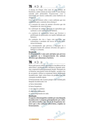 75               E
A doença de Chagas afeta mais de oito milhões de
brasileiros, sendo comum em áreas rurais. É uma doença
causada pelo protozoário Trypanosoma cruzi e
transmitida por insetos conhecidos como barbeiros ou
chupanças.
Uma ação do homem sobre o meio ambiente que tem
contribuído para o aumento dessa doença é
a) o consumo de carnes de animais silvestres que são
   hospedeiros do vetor da doença.
b) a utilização de adubos químicos na agricultura que
   aceleram o ciclo reprodutivo do barbeiro.
c) a ausência de saneamento básico que favorece a
   proliferação do protozoário em regiões habitadas por
   humanos.
d) a poluição dos rios e lagos com pesticidas que
   exterminam o predador das larvas do inseto trans-
   missor da doença.
e) o desmatamento que provoca a migração ou o
   desaparecimento dos animais silvestres dos quais o
   barbeiro se alimenta.
Resolução
O desmatamento é uma ação antrópica que provoca
a migração ou o desaparecimento dos animais
silvestres que alimentam o barbeiro.


76               B
Nossa pele possui células que reagem à incidência de luz
ultravioleta e produzem uma substância chamada mela-
nina, responsável pela pigmentação da pele. Pensando em
se bronzear, uma garota vestiu um biquíni, acendeu a luz
de seu quarto e deitou-se exatamente abaixo da lâmpada
incandescente. Após várias horas ela percebeu que não
conseguiu resultado algum.
O bronzeamento não ocorreu porque a luz emitida pela
lâmpada incandescente é de
a) baixa intensidade.
b) baixa frequência.
c) um espectro contínuo.
d) amplitude inadequada.
e) curto comprimento de onda.
Resolução
O espectro eletromagnético emitido por uma lâmpada
incandescente é composto principalmente por radia-
ções infravermelha e luz visível, de frequências me-
nores que a das radiações ultravioleta, exigidas no
bronzeamento.




                                   O
                            ENEM (1.   DIA)   — NOVEMBRO/2012
 