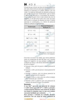 84                E
O boato de que os lacres das latas de alumínio teriam um
alto valor comercial levou muitas pessoas a juntarem esse
material na expectativa de ganhar dinheiro com sua
venda. As empresas fabricantes de alumínio esclarecem
que isso não passa de uma “lenda urbana”, pois ao retirar
o anel da lata, dificulta-se a reciclagem do alumínio.
Como a liga do qual é feito o anel contém alto teor de
magnésio, se ele não estiver junto com a lata, fica mais
fácil ocorrer a oxidação do alumínio no forno. A tabela
apresenta as semirreações e os valores de potencial
padrão de redução de alguns metais:
                               Potencial Padrão de
       Semirreação
                                  Redução (V)

       Li+ + e– → Li                     – 3,05

       K+ + e– → K                       – 2,93

    Mg2+ + 2 e– → Mg                     – 2,36

     Al 3+ + 3 e– → Al                   – 1,66

     Zn2+ + 2 e– → Zn                    – 0,76

     Cu2+ + 2 e– → Cu                    + 0,34

                           Disponível em: www.sucatas.com.
                          Acesso em: 28 fev. 2012 (adaptado).


Com base no texto e na tabela, que metais poderiam
entrar na composição do anel das latas com a mesma
função do magnésio, ou seja, proteger o alumínio da
oxidação nos fornos e não deixar diminuir o rendimento
da sua reciclagem?
a) Somente o lítio, pois ele possui o menor potencial de
   redução.
b) Somente o cobre, pois ele possui o maior potencial de
   redução.
c) Somente o potássio, pois ele possui potencial de
   redução mais próximo do magnésio.
d) Somente o cobre e o zinco, pois eles sofrem oxidação
   mais facilmente que o alumínio.
e) Somente o lítio e o potássio, pois seus potenciais de
   redução são menores do que o do alumínio.
Resolução
O íon Mg2+ apresenta um potencial de redução
(– 2,36V) menor que o íon Al 3+ (– 1,66V) e, portanto,
o metal magnésio funciona como metal de sacrifício
em relação ao alumínio, uma vez que será oxidado
com maior facilidade que o alumínio.
Para proteger o alumínio da oxidação, devemos
misturá-lo com um metal de maior potencial de
                                   O
                            ENEM (1.   DIA)   — NOVEMBRO/2012
 