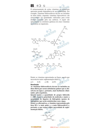 85               C
O armazenamento de certas vitaminas no organismo
apresenta grande dependência de sua solubilidade. Por
exemplo, vitaminas hidrossolúveis devem ser incluídas
na dieta diária, enquanto vitaminas lipossolúveis são
armazenadas em quantidades suficientes para evitar
doenças causadas pela sua carência. A seguir são
apresentadas as estruturas químicas de cinco vitaminas
necessárias ao organismo.




Dentre as vitaminas apresentadas na figura, aquela que
necessita de maior suplementação diária é
a) I.     b) II.    c) III.   d) IV.      e) V.
Resolução
As vitaminas hidrossolúveis devem ser incluídas na
dieta diária por serem substâncias polares que se dis-
solvem em água e, portanto, mais facilmente elimi-
nadas pelo organismo.
Quanto maior a quantidade de grupos hidroxila
(—OH), maior a polaridade da molécula e maior a
quantidade de ligações de hidrogênio (pontes de
hidrogênio) que serão estabelecidas com a água.
Dentre as alternativas, a vitamina representada pelo
ítem III é a mais polar e, a mais hidrossolúvel e,
portanto, a que requer maior necessidade de suple-
mentação diária.




                                  O
                           ENEM (1.   DIA)   — NOVEMBRO/2012
 