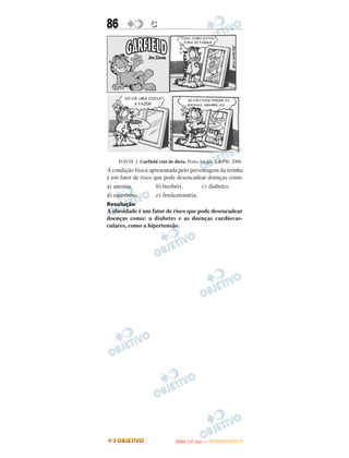 86                 C




     DAVIS. J. Garfield está de dieta. Porto Alegre: L&PM, 2006.
A condição física apresentada pelo personagem da tirinha
é um fator de risco que pode desencadear doenças como
a) anemia.           b) beribéri.       c) diabetes.
d) escorbuto.        e) fenilcetonúria.
Resolução
A obesidade é um fator de risco que pode desencadear
doenças como: a diabetes e as doenças cardiovas-
culares, como a hipertensão.




                                      O
                               ENEM (1.   DIA)   — NOVEMBRO/2012
 