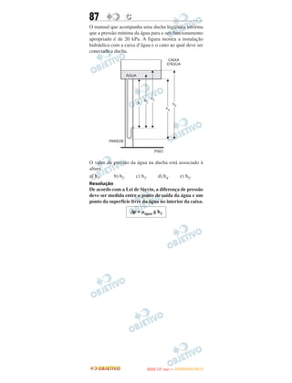 87               C
O manual que acompanha uma ducha higiênica informa
que a pressão mínima da água para o seu funcionamento
apropriado é de 20 kPa. A figura mostra a instalação
hidráulica com a caixa d’água e o cano ao qual deve ser
conectada a ducha.




O valor da pressão da água na ducha está associado à
altura
a) h1.     b) h2.    c) h3.    d) h4.    e) h5.
Resolução
De acordo com a Lei de Stevin, a diferença de pressão
deve ser medida entre o ponto de saída da água e um
ponto da superfície livre da água no interior da caixa.

                   Δp = μágua g h3




                                  O
                           ENEM (1.   DIA)   — NOVEMBRO/2012
 
