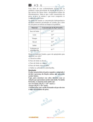 89                 C
Uma dona de casa acidentalmente deixou cair na
geladeira a água proveniente do degelo de um peixe, o
que deixou um cheiro forte e desagradável dentro do
eletrodoméstico. Sabe-se que o odor característico de
peixe se deve às aminas e que esses compostos se
comportam como bases.
Na tabela são listadas as concentrações hidrogeniônicas
de alguns materiais encontrados na cozinha, que a dona
de casa pensa em utilizar na limpeza da geladeira.

     Material          Concentração de H3O+(mol/L)

  Suco de limão                     10–2

      Leite                         10–6

     Vinagre                        10–3

      Álcool                        10–8

      Sabão                        10–12
  Carbonato de
                                   10–12
  sódio/barrilha

Dentre os materiais listados, quais são apropriados para
amenizar esse odor?
a) Álcool ou sabão.
b) Suco de limão ou álcool.
c) Suco de limão ou vinagre.
d) Suco de limão, leite ou sabão.
e) Sabão ou carbonato de sódio/barrilha.
Resolução
O odor característico de peixe segundo o enunciado é
devido à presença da função amina, que apresenta
caráter básico.
Logo, para amenizar esse odor, devemos usar as
soluções que apresentam caráter mais ácido. Na tabela
fornecida, os materias mais ácidos são:
suco de limão [H 3O +] = 10 –2 mol/L e
vinagre [H3O+] = 10–3 mol/L.
A amina reage com o ácido formando sal que não tem
o odor característico de peixe.




                                    O
                             ENEM (1.   DIA)   — NOVEMBRO/2012
 