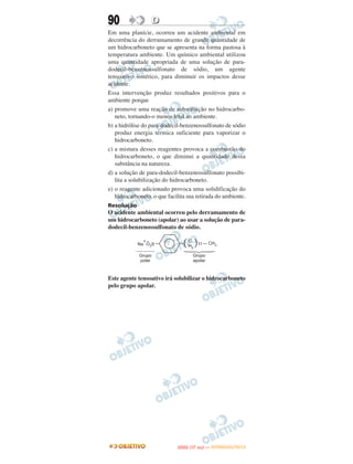 90                D
Em uma planície, ocorreu um acidente ambiental em
decorrência do derramamento de grande quantidade de
um hidrocarboneto que se apresenta na forma pastosa à
temperatura ambiente. Um químico ambiental utilizou
uma quantidade apropriada de uma solução de para-
dodecil-benzenossulfonato de sódio, um agente
tensoativo sintético, para diminuir os impactos desse
acidente.
Essa intervenção produz resultados positivos para o
ambiente porque
a) promove uma reação de substituição no hidrocarbo-
   neto, tornando-o menos letal ao ambiente.
b) a hidrólise do para-dodecil-benzenossulfonato de sódio
   produz energia térmica suficiente para vaporizar o
   hidrocarboneto.
c) a mistura desses reagentes provoca a combustão do
   hidrocarboneto, o que diminui a quantidade dessa
   substância na natureza.
d) a solução de para-dodecil-benzenossulfonato possibi-
   lita a solubilização do hidrocarboneto.
e) o reagente adicionado provoca uma solidificação do
   hidrocarboneto, o que facilita sua retirada do ambiente.
Resolução
O acidente ambiental ocorreu pelo derramamento de
um hidrocarboneto (apolar) ao usar a solução de para-
dodecil-benzenossulfonato de sódio.




Este agente tensoativo irá solubilizar o hidrocarboneto
pelo grupo apolar.




                                    O
                             ENEM (1.   DIA)   — NOVEMBRO/2012
 