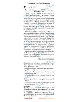 Questões de 91 a 95 (opção espanhol)


91                 D
   Excavarán plaza ceremonial del frontis norte de
                    huaca de la Luna
   Trujillo, feb. 25 (ANDINA). Tras limpiar los
escombros del saqueo colonial y de las excavaciones de
los últimos años en huaca de la Luna, este año se
intervendrá la plaza ceremonial del frontis norte, en donde
se ubica la gran fachada del sitio arqueológico ubicado
en Trujillo, La Libertad, informaron hoy fuentes
culturales. Después de varias semanas de trabajo, el
material fue sacado del sitio arqueológico para poder
apreciar mejor la extensión y forma del patio que, según
las investigaciones, sirvió hace unos 1500 como escenario
de extraños rituales.
   El codirector del Proyecto Arqueológico Huacas del
Sol y la Luna, Ricardo Morales Gamarra, sostuvo que con
la zona limpia de escombros, los visitantes conocerán la
verdadera proporción de la imponente fachada, tal y como
la conocieron los moches. Por su parte, el arqueólogo
Santiago Uceda, también codirector del proyecto, dijo que
las excavaciones se iniciarán este año para determinar qué
otros elementos componían dicha área. “Hace poco nos
sorprendió encontrar un altar semicircular escalonado.
Era algo que no esperábamos. Por lo tanto, es difícil saber
qué es lo que aún está escondido en la zona que
exploraremos”, señaló Uceda a la Agencia Andina.
   La huaca de la Luna se localiza en el distrito trujillano
de Moche. Es una pirámide de adobe adornada, en sus
murales, con impresionantes imágenes mitológicas,
muchas de ellas en alto relieve.
                           Disponível em: www.andina.com.pe.
                           Acesso em: 23 fev. 2012 (adaptado).


O texto apresenta informações sobre um futuro trabalho
de escavação de um sítio arqueológico peruano. Sua
leitura permite inferir que
a) a pirâmide huaca de la Luna foi construída durante o
   período colonial peruano.
b) o sítio arqueológico contém um altar semicircular
   bastante deteriorado.
c) a pirâmide huaca de la Luna foi construída com
   cerâmica.
d) o sítio arqueológico possui um pátio que foi palco de
   rituais.
e) o sítio arqueológico mantém escombros deixados pela
   civilização moche.
Resolução
A leitura do texto permite inferir que o sítio
arqueológico possui um pátio que foi palco de rituais.
Lê-se no texto:
“…la extensión y forma del patio que, según las
investigaciones, sirvió hace unos 1500 como escenario
de extraños rituales.”
                                     O
                              ENEM (2.   DIA)   — NOVEMBRO/2012
 