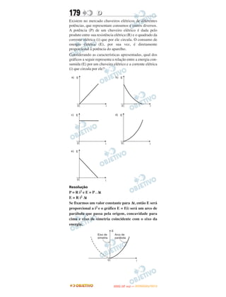 179               D
Existem no mercado chuveiros elétricos de diferentes
potências, que representam consumos e custos diversos.
A potência (P) de um chuveiro elétrico é dada pelo
produto entre sua resistência elétrica (R) e o quadrado da
corrente elétrica (i) que por ele circula. O consumo de
energia elétrica (E), por sua vez, é diretamente
proporcional à potência do aparelho.
Considerando as características apresentadas, qual dos
gráficos a seguir representa a relação entre a energia con-
sumida (E) por um chuveiro elétrico e a corrente elétrica
(i) que circula por ele?




Resolução
P = R i2 e E = P . Δt
E = R i2 Δt
Se fixarmos um valor constante para Δt, então E será
proporcional a i2 e o gráfico E = f(i) será um arco de
parábola que passa pela origem, concavidade para
cima e eixo de simetria coincidente com o eixo da
energia.




                                    O
                             ENEM (2.   DIA)   — NOVEMBRO/2012
 