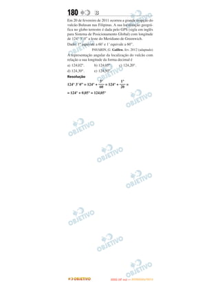 180              B
Em 20 de fevereiro de 2011 ocorreu a grande erupção do
vulcão Bulusan nas Filipinas. A sua localização geográ-
fica no globo terrestre é dada pelo GPS (sigla em inglês
para Sistema de Posicionamento Global) com longitude
de 124° 3’ 0” a leste do Meridiano de Greenwich.
Dado: 1° equivale a 60’ e 1’ equivale a 60”.
                PAVARIN, G. Galileu, fev. 2012 (adaptado)
A representação angular da localização do vulcão com
relação a sua longitude da forma decimal é
a) 124,02°.       b) 124,05°.     c) 124,20°.
d) 124,30°.       e) 124,50°.
Resolução
                     3°           1°
124° 3’ 0” = 124° + ––– = 124° + ––– =
                     60           20
= 124° + 0,05° = 124,05°




                                   O
                            ENEM (2.   DIA)   — NOVEMBRO/2012
 