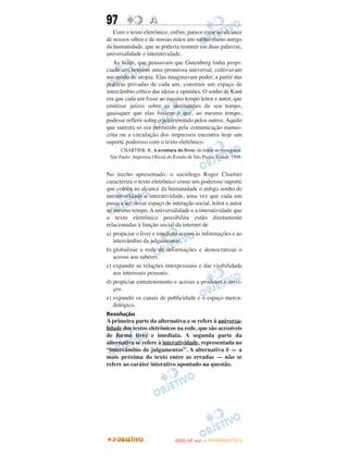 97                  A
   Com o texto eletrônico, enfim, parece estar ao alcance
de nossos olhos e de nossas mãos um sonho muito antigo
da humanidade, que se poderia resumir em duas palavras,
universalidade e interatividade.
   As luzes, que pensavam que Gutenberg tinha propi-
ciado aos homens uma promessa universal, cultivavam
um modo de utopia. Elas imaginavam poder, a partir das
práticas privadas de cada um, construir um espaço de
intercâmbio crítico das ideias e opiniões. O sonho de Kant
era que cada um fosse ao mesmo tempo leitor e autor, que
emitisse juízos sobre as instituições de seu tempo,
quaisquer que elas fossem e que, ao mesmo tempo,
pudesse refletir sobre o juízo emitido pelos outros. Aquilo
que outrora só era permitido pela comunicação manus-
crita ou a circulação dos impressos encontra hoje um
suporte poderoso com o texto eletrônico.
      CHARTIER, R. A aventura do livro: do leitor ao navegador.
 São Paulo: Imprensa Oficial do Estado de São Paulo; Unesp, 1998.


No trecho apresentado, o sociólogo Roger Chartier
caracteriza o texto eletrônico como um poderoso suporte
que coloca ao alcance da humanidade o antigo sonho de
universalidade e interatividade, uma vez que cada um
passa a ser, nesse espaço de interação social, leitor e autor
ao mesmo tempo. A universalidade e a interatividade que
o texto eletrônico possibilita estão diretamente
relacionadas à função social da internet de
a) propiciar o livre e imediato acesso às informações e ao
   intercâmbio da julgamentos.
b) globalizar a rede de informações e democratizar o
   acesso aos saberes.
c) expandir as relações interpessoais e dar visibilidade
   aos interesses pessoais.
d) propiciar entretenimento e acesso a produtos e servi-
   ços.
e) expandir os canais de publicidade e o espaço merca-
   dológico.
Resolução
A primeira parte da alternativa a se refere à universa-
lidade dos textos eletrônicos na rede, que são acessíveis
de forma livre e imediata. A segunda parte da
alternativa se refere à interatividade, representada no
“intercâmbio de julgamentos”. A alternativa b — a
mais próxima do texto entre as erradas — não se
refere ao caráter interativo apontado na questão.




                                       O
                                ENEM (2.   DIA)   — NOVEMBRO/2012
 