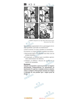 99                E




         LAERTE. Disponível em: http://blog.educacional.com.br.
                                        Acesso em: 8 set. 2011.


Que estratégia argumentativa leva o personagem do ter-
ceiro quadrinho a persuadir sua intelocutora?
a) Prova concreta, ao expor o produto ao consumidor.
b) Consenso, ao sugerir que todo vendedor tem técnica.
c) Racioncínio lógico, ao relacionar uma fruta com um
   produto eletrônico.
d) Comparação, ao enfatizar que os produtos apresen-
   tados anteriormente são inferiores.
e) Indução, ao elaborar o discurso de acordo com os
   anseios do consumidor.
Resolução
Indução corresponde à ação de provocar ou inspirar
determinado comportamento ou pensamento no
interlocutor. É o que fez o vendedor ao levar a interlo-
cutora a comprar a fruta porque associou sua compra
à obtenção de um produto que é objeto geral de
desejo.




                                      O
                               ENEM (2.   DIA)   — NOVEMBRO/2012
 