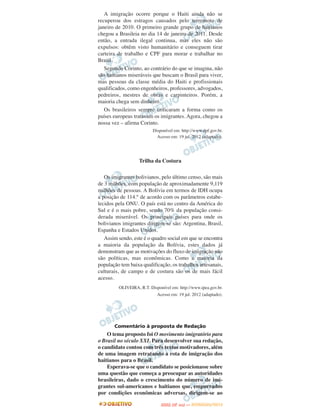 A imigração ocorre porque o Haiti ainda não se
recuperou dos estragos causados pelo terremoto de
janeiro de 2010. O primeiro grande grupo de haitianos
chegou a Brasileia no dia 14 de janeiro de 2011. Desde
então, a entrada ilegal continua, mas eles não são
expulsos: obtêm visto humanitário e conseguem tirar
carteira de trabalho e CPF para morar e trabalhar no
Brasil.
   Segundo Corinto, ao contrário do que se imagina, não
são haitianos miseráveis que buscam o Brasil para viver,
mas pessoas da classe média do Haiti e profissionais
qualificados, como engenheiros, professores, advogados,
pedreiros, mestres de obras e carpinteiros. Porém, a
maioria chega sem dinheiro.
   Os brasileiros sempre criticaram a forma como os
países europeus tratavam os imigrantes. Agora, chegou a
nossa vez – afirma Corinto.
                          Disponível em: http://www.dpf.gov.br.
                            Acesso em: 19 jul. 2012 (adaptado).




                   Trilha da Costura

   Os imigrantes bolivianos, pelo último censo, são mais
de 3 milhões, com população de aproximadamente 9,119
milhões de pessoas. A Bolívia em termos de IDH ocupa
a posição de 114.° de acordo com os parâmetros estabe-
lecidos pela ONU. O país está no centro da América do
Sul e é o mais pobre, sendo 70% da população consi-
derada miserável. Os principais países para onde os
bolivianos imigrantes dirigem-se são: Argentina, Brasil,
Espanha e Estados Unidos.
   Assim sendo, este é o quadro social em que se encontra
a maioria da população da Bolívia, estes dados já
demonstram que as motivações do fluxo de imigração não
são políticas, mas econômicas. Como a maioria da
população tem baixa qualificação, os trabalhos artesanais,
culturais, de campo e de costura são os de mais fácil
acesso.
         OLIVEIRA, R.T. Disponível em: http://www.ipea.gov.br.
                            Acesso em: 19 jul. 2012 (adaptado).




       Comentário à proposta de Redação
    O tema proposto foi O movimento imigratório para
o Brasil no século XXI. Para desenvolver sua redação,
o candidato contou com três textos motivadores, além
de uma imagem retratando a rota de imigração dos
haitianos para o Brasil.
    Esperava-se que o candidato se posicionasse sobre
uma questão que começa a preocupar as autoridades
brasileiras, dado o crescimento do número de imi-
grantes sul-americanos e haitianos que, empurrados
por condições econômicas adversas, dirigem-se ao
                                     O
                              ENEM (2.   DIA)   — NOVEMBRO/2012
 