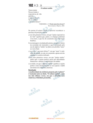 102               B
                    O sedutor médio
Vamos juntar
Nossas rendas e
expectativas de vida
querida,
o que me dizes?
Ter 2, 3 filhos
e ser meio felizes?
                 VERISSIMO, L. F. Poesia numa hora dessas?!
                               Rio de Janeiro: Objetiva, 2002.


No poema O sedutor médio, é possível reconhecer a
presença de posições críticas
a) nos três primeiros versos, em que “juntar expectativas
   de vida” significa que, juntos, os cônjuges poderiam
   viver mais, o que faz do casamento uma convenção
   benéfica.
b) na mensagem veiculada pelo poema, em que os valores
   da sociedade são ironizados, o que é acentuado pelo
   uso do adjetivo “médio” no título e do advérbio “meio”
   no verso final.
c) no verso “e ser meio felizes?”, em que “meio” é sinô-
   nimo de metade, ou seja, no casamento, apenas um dos
   cônjuges se sentiria realizado.
d) nos dois primeiros versos, em que “juntar rendas”
   indica que o sujeito poético passa por dificuldades
   financeiras e almeja os rendimentos da mulher.
e) no título, em que o adjetivo “médio” qualifica o sujeito
   poético como desinteressante ao sexo oposto e inábil
   em termos de conquistas amorosas.
Resolução
A mediocridade da existência proposta pelo “sedutor”
é ironizada tanto no título, “O sedutor médio”, como
nos dois últimos versos, em que o advérbio meio
relativiza a felicidade prometida.




                                     O
                              ENEM (2.   DIA)   — NOVEMBRO/2012
 