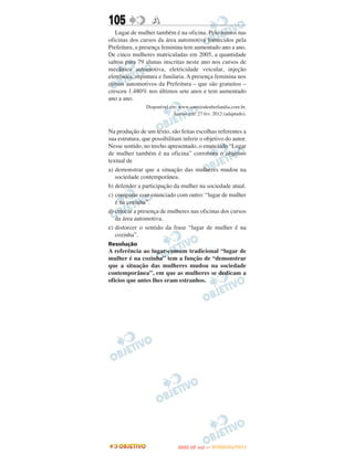 105                A
   Lugar de mulher também é na oficina. Pelo menos nas
oficinas dos cursos da área automotiva fornecidos pela
Prefeitura, a presença feminina tem aumentado ano a ano.
De cinco mulheres matriculadas em 2005, a quantidade
saltou para 79 alunas inscritas neste ano nos cursos de
mecânica automotiva, eletricidade veicular, injeção
eletrônica, repintura e funilaria. A presença feminina nos
cursos automotivos da Prefeitura – que são gratuitos –
cresceu 1.480% nos últimos sete anos e tem aumentado
ano a ano.
                Disponível em: www.correiodeuberlandia.com.br.
                            Acesso em: 27 fev. 2012 (adaptado).


Na produção de um texto, são feitas escolhas referentes a
sua estrutura, que possibilitam inferir o objetivo do autor.
Nesse sentido, no trecho apresentado, o enunciado “Lugar
de mulher também é na oficina” corrobora o objetivo
textual de
a) demonstrar que a situação das mulheres mudou na
   sociedade contemporânea.
b) defender a participação da mulher na sociedade atual.
c) comparar esse enunciado com outro: “lugar de mulher
   é na cozinha”.
d) criticar a presença de mulheres nas oficinas dos cursos
   da área automotiva.
e) distorcer o sentido da frase “lugar de mulher é na
   cozinha”.
Resolução
A referência ao lugar-comum tradicional “lugar de
mulher é na cozinha” tem a função de “demonstrar
que a situação das mulheres mudou na sociedade
contemporânea”, em que as mulheres se dedicam a
ofícios que antes lhes eram estranhos.




                                     O
                              ENEM (2.   DIA)   — NOVEMBRO/2012
 
