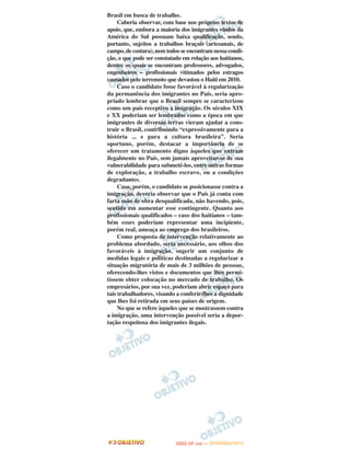 Brasil em busca de trabalho.
     Caberia observar, com base nos próprios textos de
apoio, que, embora a maioria dos imigrantes vindos da
América do Sul possuam baixa qualificação, sendo,
portanto, sujeitos a trabalhos braçais (artesanais, de
campo, de costura), nem todos se encontram nessa condi-
ção, o que pode ser constatado em relação aos haitianos,
dentre os quais se encontram professores, advogados,
engenheiros – profissionais vitimados pelos estragos
causados pelo terremoto que devastou o Haiti em 2010.
     Caso o candidato fosse favorável à regularização
da permanência dos imigrantes no País, seria apro-
priado lembrar que o Brasil sempre se caracterizou
como um país receptivo à imigração. Os séculos XIX
e XX poderiam ser lembrados como a época em que
imigrantes de diversas terras vieram ajudar a cons-
truir o Brasil, contribuindo “expressivamente para a
história ... e para a cultura brasileira”. Seria
oportuno, porém, destacar a importância de se
oferecer um tratamento digno àqueles que entram
ilegalmente no País, sem jamais aproveitar-se de sua
vulnerabilidade para submetê-los, entre outras formas
de exploração, a trabalho escravo, ou a condições
degradantes.
     Caso, porém, o candidato se posicionasse contra a
imigração, deveria observar que o País já conta com
farta mão de obra desqualificada, não havendo, pois,
sentido em aumentar esse contingente. Quanto aos
profissionais qualificados – caso dos haitianos – tam-
bém esses poderiam representar uma incipiente,
porém real, ameaça ao emprego dos brasileiros.
     Como proposta de intervenção relativamente ao
problema abordado, seria necessário, aos olhos dos
favoráveis à imigração, sugerir um conjunto de
medidas legais e políticas destinadas a regularizar a
situação migratória de mais de 3 milhões de pessoas,
oferecendo-lhes vistos e documentos que lhes permi-
tissem obter colocação no mercado de trabalho. Os
empresários, por sua vez, poderiam abrir espaço para
tais trabalhadores, visando a conferir-lhes a dignidade
que lhes foi retirada em seus países de origem.
     No que se refere àqueles que se mostrassem contra
a imigração, uma intervenção possível seria a depor-
tação respeitosa dos imigrantes ilegais.




                                   O
                            ENEM (2.   DIA)   — NOVEMBRO/2012
 