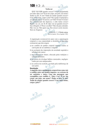 109               A
                         Verbo ser
   QUE VAI SER quando crescer? Vivem perguntando
em redor. Que é ser? É ter um corpo, um jeito, um nome?
Tenho os três. E sou? Tenho de mudar quando crescer?
Usar outro nome, corpo e jeito? Ou a gente só principia a
ser quando cresce? É terrível, ser? Dói? É bom? É triste?
Ser: pronunciado tão depressa, e cabe tantas coisas?
Repito: ser, ser, ser. Er. R. Que vou ser quando crescer?
Sou obrigado a? Posso escolher? Não dá para entender.
Não vou ser. Não quero ser. Vou crescer assim mesmo.
Sem ser. Esquecer.
                            ANDRADE, C. D. Poesia e prosa.
                           Rio de Janeiro: Nova Aguilar, 1992.


A inquietação existencial do autor com a autoimagem
corporal e a sua corporeidade se desdobra em questões
existenciais que têm origem
a) no conflito do padrão corporal imposto contra as
   convicções de ser autêntico e singular.
b) na aceitação das imposições da sociedade seguindo a
   influência de outros.
c) na confiança no futuro, ofuscada pelas tradições e
   culturas familiares.
d) no anseio de divulgar hábitos enraizados, negligen-
   ciados por seus antepassados.
e) na certeza da exclusão, revelada pela indiferença de
   seus pares.
Resolução
A angústia com a autoimagem corporal tem como raiz
o conflito entre um modelo imposto e as certezas de
ser autêntico e único. Uma das passagens que
exemplifica esse conflito é: “Que é ser? É ter um
corpo, um jeito, um nome? Tenho os três. E sou?
Tenho de mudar quando crescer? Usar outro nome,
corpo e jeito?”




                                   O
                            ENEM (2.   DIA)   — NOVEMBRO/2012
 