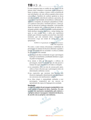 110                A
E como manejava bem os cordéis de seus títeres, ou ele
mesmo, títere voluntário e consciente, como entregava o
braço, as pernas, a cabeça, o tronco, como se desfazia de
suas articulações e de seus reflexos quando achava nisso
conveniência. Também ele soubera apoderar-se dessa
arte, mais artifício, toda feita de sutilezas e grosserias, de
expectativa e oportunidade, de insolência e submissão, de
silêncios e rompantes, de anulação e prepotência. Conhe-
cia a palavra exata para o momento preciso, a frase pi-
cante ou obscena no ambiente adequado, o tom humilde
diante do superior útil, o grosseiro diante do inferior, o
arrogante quando o poderoso em nada o podia prejudicar.
Sabia desfazer situações equívocas, e armar intrigas das
quais se saía sempre bem, e sabia, por experiência
própria, que a fortuna se ganha com uma frase, num dado
momento, que este momento único, irrecuperável,
irreversível, exige um estado de alerta para a sua
apropriação.
           RAWET, S. O aprendizado. In: Diálogo. Rio de Janeiro:
                                        GDR, 1963 (fragmento).
No conto, o autor retrata criticamente a habilidade do
personagem no manejo de discursos diferentes segundo a
posição do interlocutor na sociedade. A crítica à conduta
do personagem está centrada
a) na imagem do títere ou fantoche em que o personagem
   acaba por se transformar, acreditando dominar os jogos
   de poder na linguagem.
b) na alusão à falta de articulações e reflexos do
   personagem, dando a entender que ele não possui o
   manejo dos jogos discursivos em todas as situações.
c) no comentário, feito em tom de censura pelo autor,
   sobre as frases obscenas que o personagem emite em
   determinados ambientes sociais.
d) nas expressões que mostram tons opostos nos
   discursos empregados aleatoriamente pelo personagem
   em conversas com interlocutores variados.
e) no falso elogio à originalidade atribuída a esse
   personagem, responsável por seu sucesso no
   aprendizado das regras de linguagem da sociedade.
Resolução
A critica à conduta da personagem manipuladora tem
como núcleo a imagem de títere, fantoche. Os seus
ouvintes são marionetes manipuladas pelo emissor e
o próprio emissor é um joguete voluntário do discurso,
de acordo com as próprias conveniências.




                                      O
                               ENEM (2.   DIA)   — NOVEMBRO/2012
 