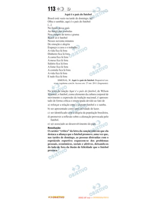 113               D
                 Aqui é o país do futebol
Brasil está vazio na tarde de domingo, né?
Olha o sambão, aqui é o país do futebol
[...]
No fundo desse país
Ao longo das avenidas
Nos campos de terra e grama
Brasil só é futebol
Nesses noventa minutos
De emoção e alegria
Esqueço a casa e o trabalho
A vida fica lá fora
Dinheiro fica lá fora
A cama fica lá fora
A mesa fica lá fora
Salário fica lá fora
A fome fica lá fora
A comida fica lá fora
A vida fica lá fora
E tudo fica lá fora
       SIMONAL, W. Aqui é o país do futebol. Disponível em:
     www.vagalume.com.br. Acesso em: 27 out. 2011 (fragmento).


Na letra da canção Aqui é o país do futebol, de Wilson
Simonal, o futebol, como elemento da cultura corporal de
movimento e expressão da tradição nacional, é apresen-
tado de forma crítica e emancipada devido ao fato de
a) reforçar a relação entre o esporte futebol e o samba.
b) ser apresentado como uma atividade de lazer.
c) ser identificado com a alegria da população brasileira.
d) promover a reflexão sobre a alienação provocada pelo
   futebol.
e) ser associado ao desenvolvimento do país.
Resolução
O caráter “crítico” da letra da canção está em que ela
destaca a aliança que o futebol promove, uma vez que,
nas tardes de domingo, as pessoas distraídas com o
espetáculo esportivo esquecem-se dos problemas
pessoais, econômicos, sociais e afetivos, deixando-os
do lado de fora da ilusão de felicidade que o futebol
provoca.




                                     O
                              ENEM (2.   DIA)   — NOVEMBRO/2012
 