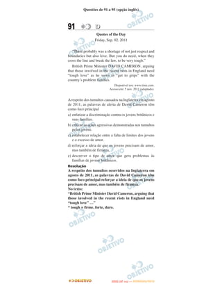 Questões de 91 a 95 (opção inglês)



91                D
                   Quotes of the Day
                  Friday, Sep. 02. 2011

   “There probably was a shortage of not just respect and
boundaries but also love. But you do need, when they
cross the line and break the law, to be very tough.”
   British Prime Minister DAVID CAMERON, arguing
that those involved in the recent riots in England need
“tough love” as he vows to “get to grips” with the
country’s problem families.
                              Disponível em: www.time.com.
                           Acesso em: 5 nov. 2011 (adaptado).


A respeito dos tumultos causados na Inglaterra em agosto
de 2011, as palavras de alerta de David Cameron têm
como foco principal
a) enfatizar a discriminação contra os jovens britânicos e
   suas famílias.
b) criticar as ações agressivas demonstradas nos tumultos
   pelos jovens.
c) estabelecer relação entre a falta de limites dos jovens
   e o excesso de amor.
d) reforçar a ideia de que os jovens precisam de amor,
   mas também de firmeza.
e) descrever o tipo de amor que gera problemas às
   famílias de jovens britânicos.
Resolução
A respeito dos tumultos ocorridos na Inglaterra em
agosto de 2011, as palavras de David Cameron têm
como foco principal reforçar a ideia de que os jovens
precisam de amor, mas também de firmeza.
No texto:
“British Prime Minister David Cameron, arguing that
those involved in the recent riots in England need
“tough love” …”
* tough = firme, forte, duro.




                                    O
                             ENEM (2.   DIA)   — NOVEMBRO/2012
 